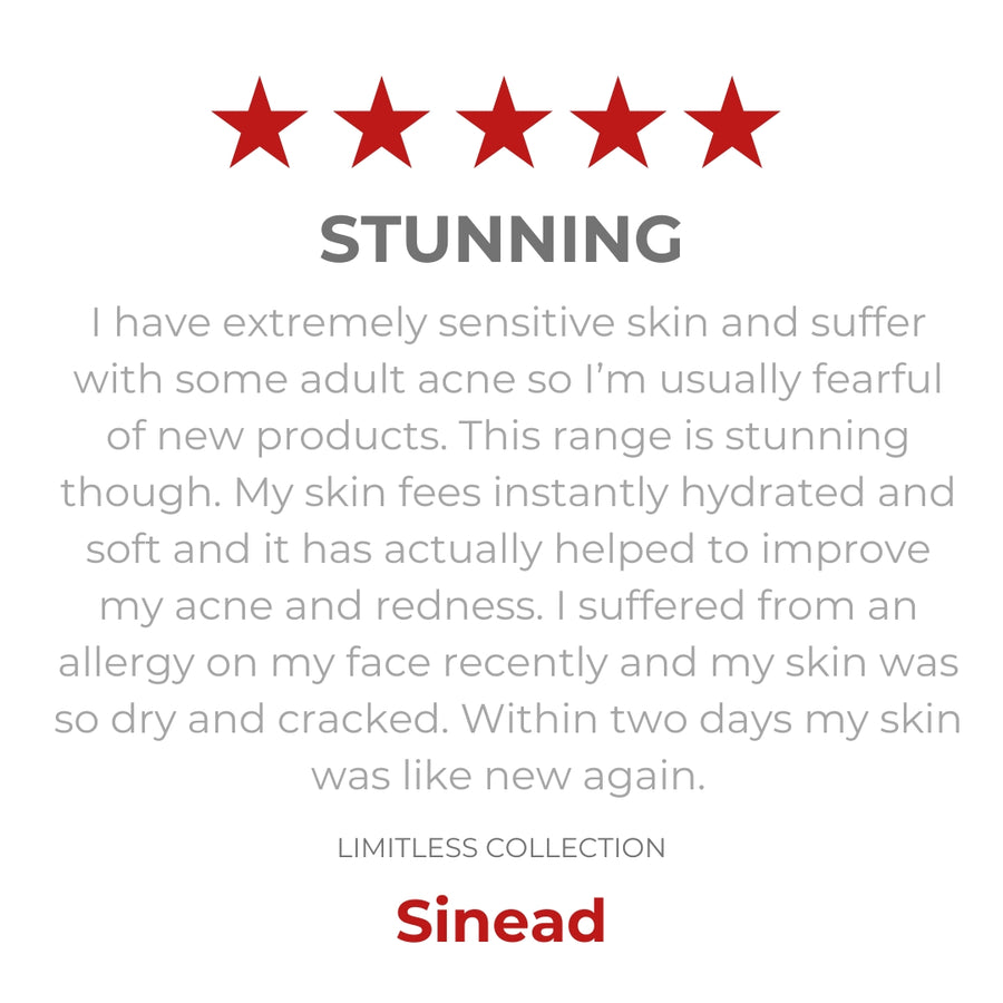 Robyn Skincare's Limitless range review. I have extremely sensitive skin and suffer with some adult acne so I'm usually fearful of new products. This range is stunning! My skin feels instantly hydrated and soft and it has actually helped me to improve my acne and redness. I suffered  from an allergy on my face recently and my skin was so dry and cracked. Within two days my skin was like new again. Sinead.